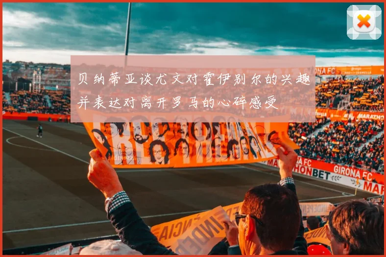 贝纳蒂亚谈尤文对霍伊别尔的兴趣并表达对离开罗马的心碎感受