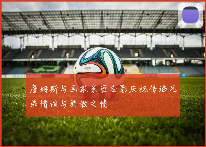 詹姆斯与画家亲密合影庆祝传递兄弟情谊与骄傲之情