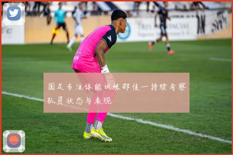 国足专注体能训练邵佳一持续考察队员状态与表现