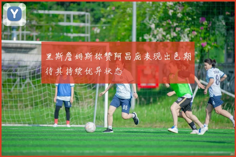 里斯詹姆斯称赞阿昌庞表现出色期待其持续优异状态