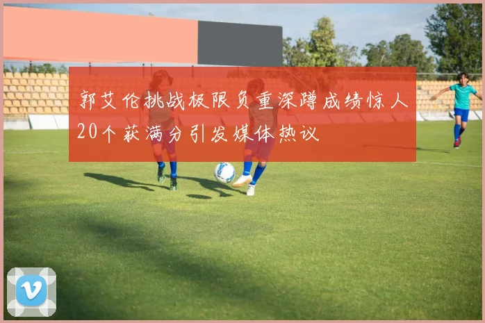 郭艾伦挑战极限负重深蹲成绩惊人20个获满分引发媒体热议