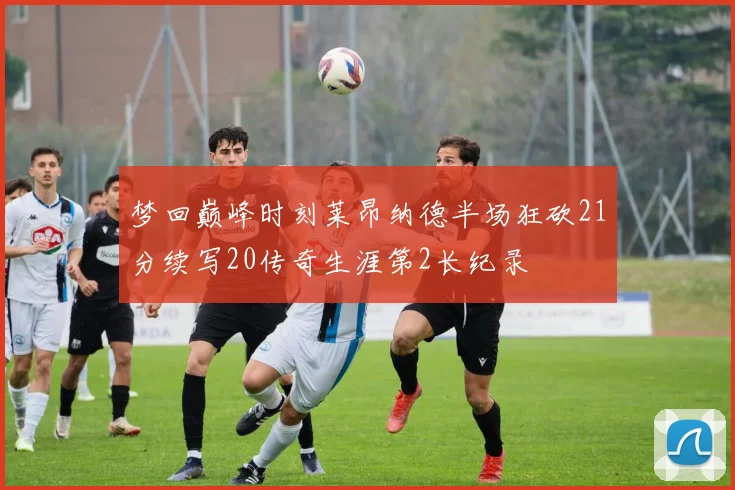 梦回巅峰时刻莱昂纳德半场狂砍21分续写20传奇生涯第2长纪录
