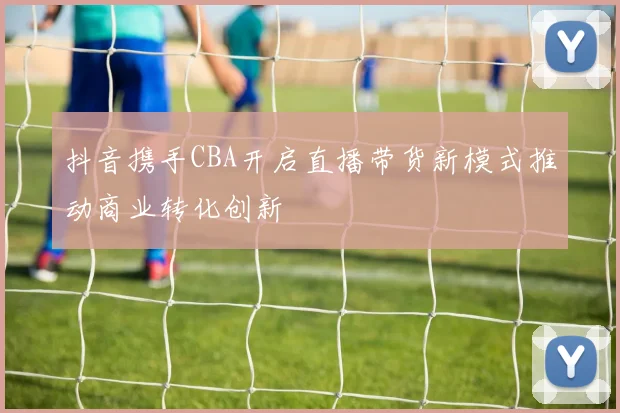 抖音携手CBA开启直播带货新模式推动商业转化创新