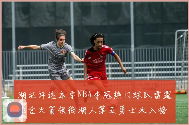 湖记评选本季NBA夺冠热门球队雷霆掘金火箭领衔湖人第五勇士未入榜单